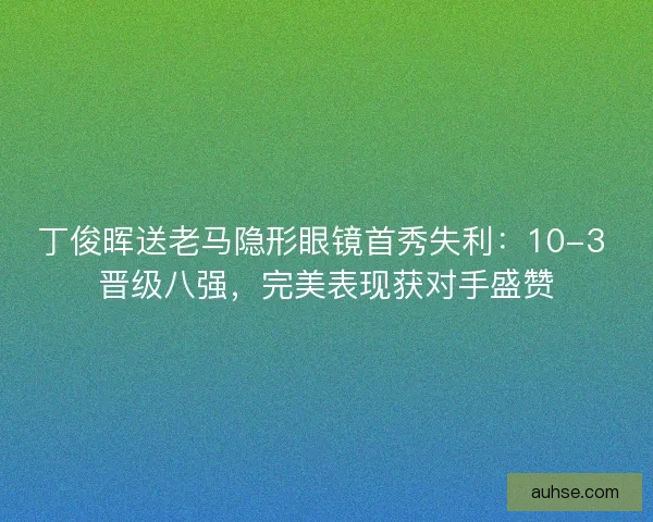 丁俊晖送老马隐形眼镜首秀失利：10-3 晋级八强，完美表现获对手盛赞
