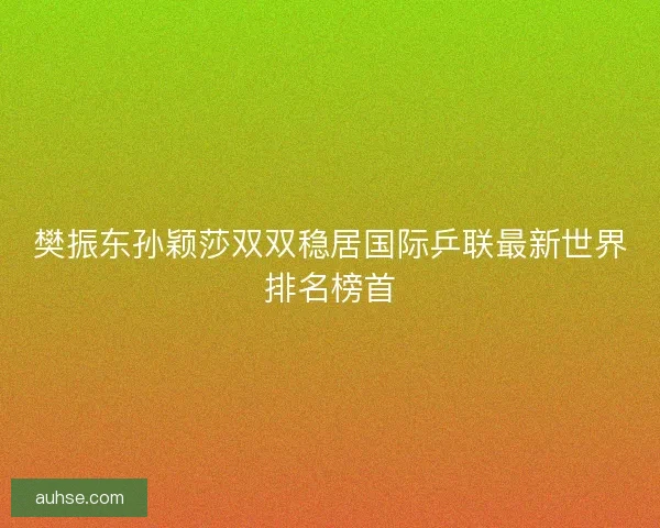 樊振东孙颖莎双双稳居国际乒联最新世界排名榜首