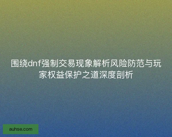 围绕dnf强制交易现象解析风险防范与玩家权益保护之道深度剖析