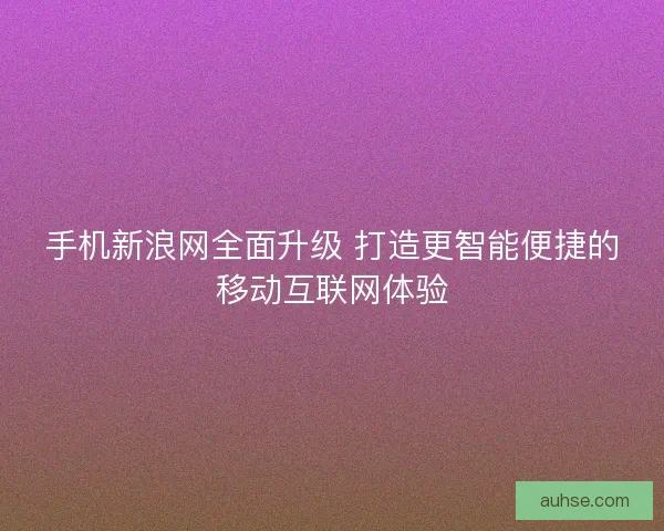 手机新浪网全面升级 打造更智能便捷的移动互联网体验