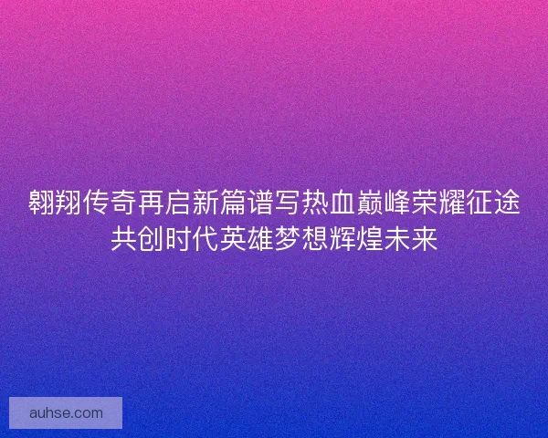 翱翔传奇再启新篇谱写热血巅峰荣耀征途共创时代英雄梦想辉煌未来