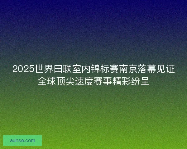 2025世界田联室内锦标赛南京落幕见证全球顶尖速度赛事精彩纷呈