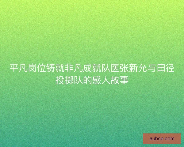 平凡岗位铸就非凡成就队医张新允与田径投掷队的感人故事