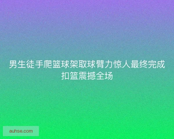 男生徒手爬篮球架取球臂力惊人最终完成扣篮震撼全场