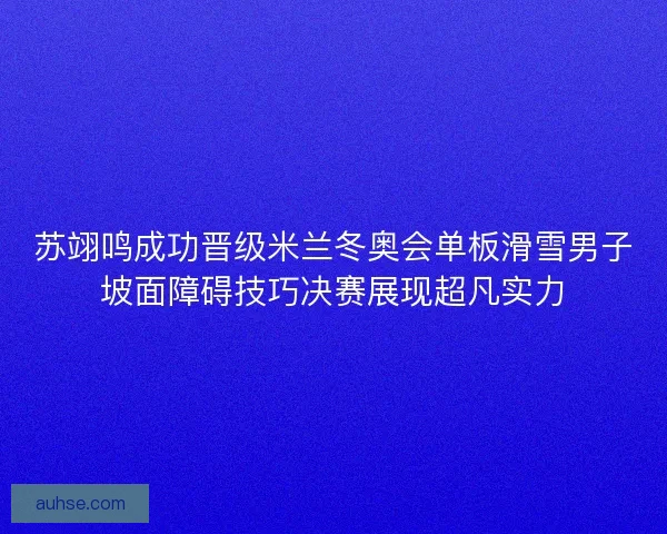苏翊鸣成功晋级米兰冬奥会单板滑雪男子坡面障碍技巧决赛展现超凡实力