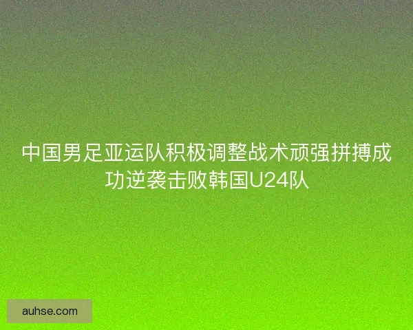 中国男足亚运队积极调整战术顽强拼搏成功逆袭击败韩国U24队