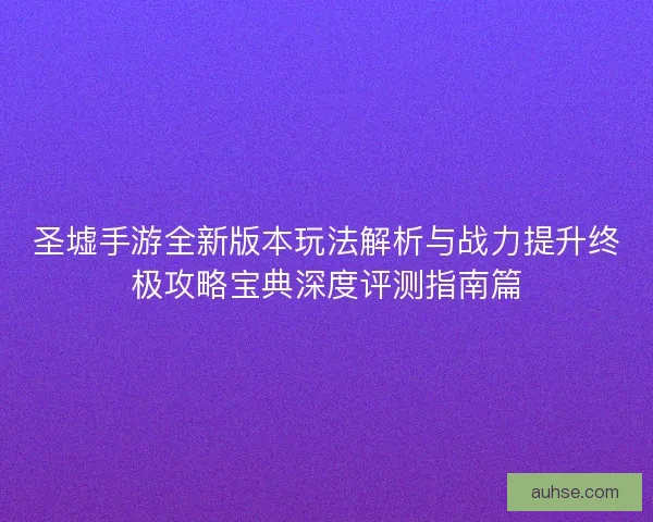 圣墟手游全新版本玩法解析与战力提升终极攻略宝典深度评测指南篇