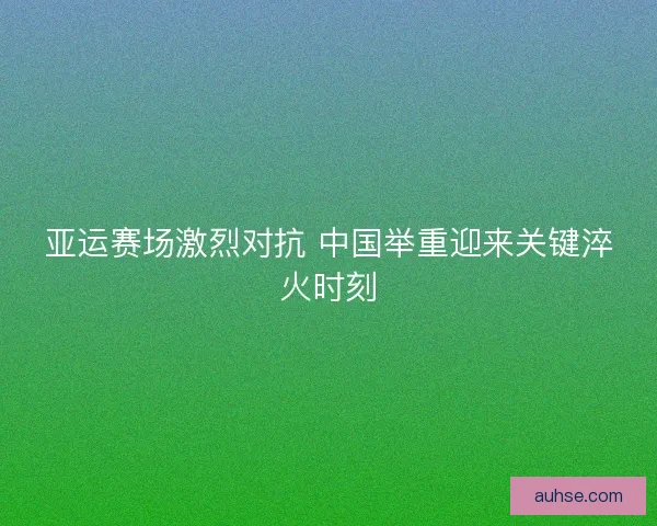 亚运赛场激烈对抗 中国举重迎来关键淬火时刻