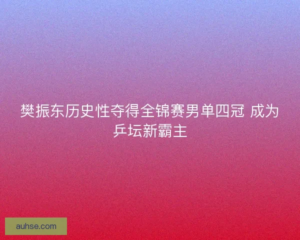 樊振东历史性夺得全锦赛男单四冠 成为乒坛新霸主