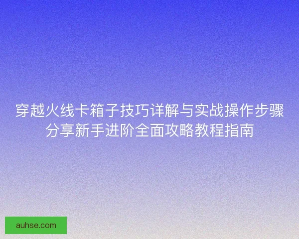 穿越火线卡箱子技巧详解与实战操作步骤分享新手进阶全面攻略教程指南