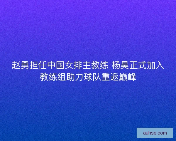 赵勇担任中国女排主教练 杨昊正式加入教练组助力球队重返巅峰