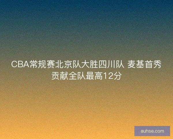 CBA常规赛北京队大胜四川队 麦基首秀贡献全队最高12分