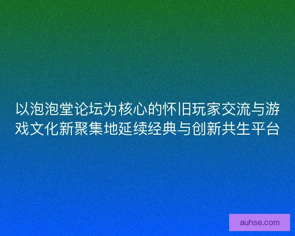 以泡泡堂论坛为核心的怀旧玩家交流与游戏文化新聚集地延续经典与创新共生平台