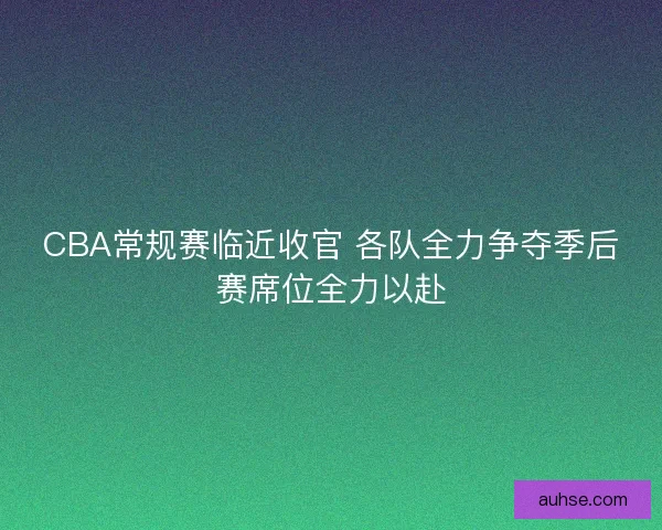 CBA常规赛临近收官 各队全力争夺季后赛席位全力以赴