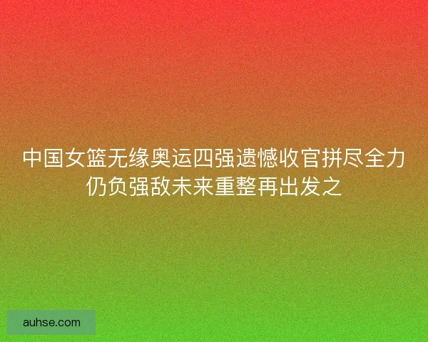 中国女篮无缘奥运四强遗憾收官拼尽全力仍负强敌未来重整再出发之