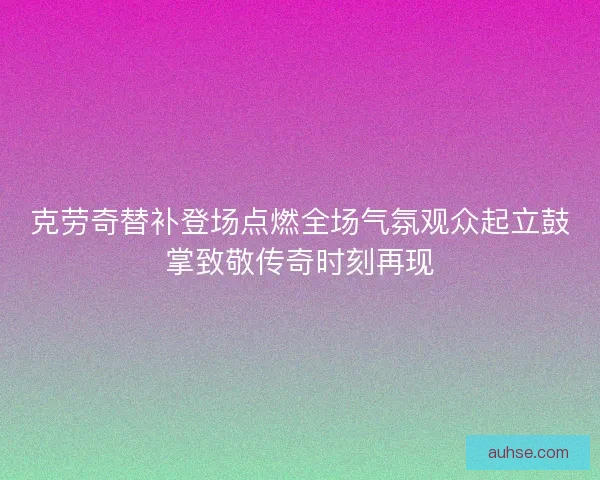 克劳奇替补登场点燃全场气氛观众起立鼓掌致敬传奇时刻再现
